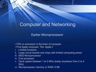 Computer and Networking
• CPU or processor is the brain of computer
• First Apple computer: The Apple-1
i. Limited functions
ii. Large circuit boards and chips with limited computing power
iii. 6502 Microprocessor
iv. 8 bit processor
v. Clock speed between 1 to 2 MHz (today anywhere from 2 to 4
Ghz)
vi. Microprocessor memory or RAM: 8 KB
Earlier Microprocessor
 