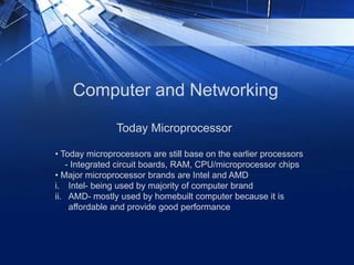 Computer and Networking
• Today microprocessors are still base on the earlier processors
- Integrated circuit boards, RAM, CPU/microprocessor chips
• Major microprocessor brands are Intel and AMD
i. Intel- being used by majority of computer brand
ii. AMD- mostly used by homebuilt computer because it is
affordable and provide good performance
Today Microprocessor
 