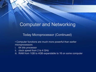 Computer and Networking
• Computer functions are much more powerful than earlier
microprocessors
i. 64 bits processor
ii. clock speed from 2 to 4 GHz
iii. RAM from 1GB to 4GB expandable to 16 on some computer
Today Microprocessor (Continued)
 