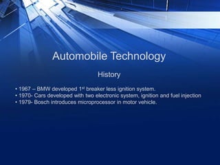 Automobile Technology
• 1967 – BMW developed 1st breaker less ignition system.
• 1970- Cars developed with two electronic system, ignition and fuel injection
• 1979- Bosch introduces microprocessor in motor vehicle.
History
 