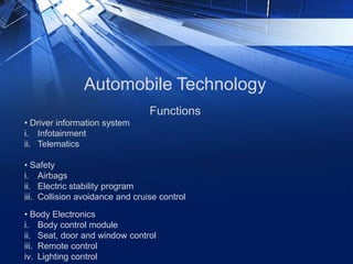 Automobile Technology
• Driver information system
i. Infotainment
ii. Telematics
• Safety
i. Airbags
ii. Electric stability program
iii. Collision avoidance and cruise control
Functions
• Body Electronics
i. Body control module
ii. Seat, door and window control
iii. Remote control
iv. Lighting control
 