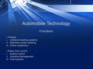 Automobile Technology
• Chassis
i. Antilock breaking systems
ii. Electronic power steering
iii. Active suspension
• Power train control
i. Engine control
ii. Gasoline Management
iii. Fuel Injection
Functions
 
