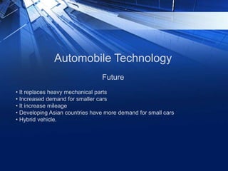 Automobile Technology
• It replaces heavy mechanical parts
• Increased demand for smaller cars
• It increase mileage
• Developing Asian countries have more demand for small cars
• Hybrid vehicle.
Future
 