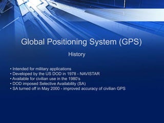 Global Positioning System (GPS)
• Intended for military applications
• Developed by the US DOD in 1978 - NAVISTAR
• Available for civilian use in the 1980’s
• DOD imposed Selective Availability (SA)
• SA turned off in May 2000 - improved accuracy of civilian GPS
History
 