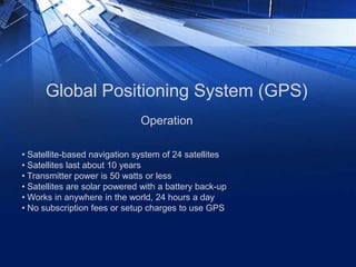 Global Positioning System (GPS)
• Satellite-based navigation system of 24 satellites
• Satellites last about 10 years
• Transmitter power is 50 watts or less
• Satellites are solar powered with a battery back-up
• Works in anywhere in the world, 24 hours a day
• No subscription fees or setup charges to use GPS
Operation
 