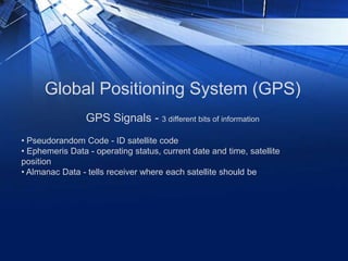 Global Positioning System (GPS)
• Pseudorandom Code - ID satellite code
• Ephemeris Data - operating status, current date and time, satellite
position
• Almanac Data - tells receiver where each satellite should be
GPS Signals - 3 different bits of information
 