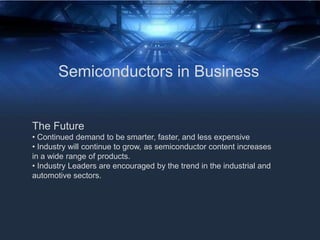 Semiconductors in Business
The Future
• Continued demand to be smarter, faster, and less expensive
• Industry will continue to grow, as semiconductor content increases
in a wide range of products.
• Industry Leaders are encouraged by the trend in the industrial and
automotive sectors.
 