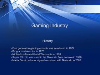 Gaming Industry
History
• First generation gaming console was introduced in 1972.
• Programmable chips in 1976.
• Nintendo released the NES console in 1983
• Super FX chip was used in the Nintendo Snes console in 1990.
• Matrix Semiconductor signed a contract with Nintendo in 2002.
 