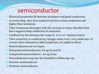 semiconductor 
 Electrical properties lie between insulators and good conductors. 
 At room temp, they have conductivity lower than conductors and 
higher than insulators. 
 Their resistances decreases with the increase in temp. therefore they 
have negative temp coefficient of resistance. 
 Conductivity lies between the range of 105 to 10-4 siemens/meter. 
 Their resistivity or conductivity changes when even a very small amt. of 
certain other substances called impurities, are added to them. 
 Semiconductors are two types, 
 Elemental semiconductors, for eg Ge and Si, 
 Compound semiconductor , for eg GaAs. 
 Semiconductors may also be classified in following way: 
 Intrinsic semiconductor 
 Extrinsic semiconductor 
 