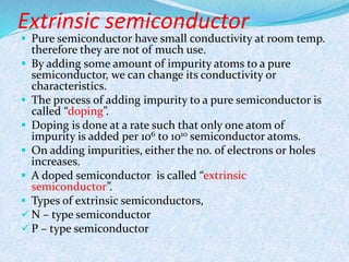 Extrinsic semiconductor 
 Pure semiconductor have small conductivity at room temp. 
therefore they are not of much use. 
 By adding some amount of impurity atoms to a pure 
semiconductor, we can change its conductivity or 
characteristics. 
 The process of adding impurity to a pure semiconductor is 
called “doping”. 
 Doping is done at a rate such that only one atom of 
impurity is added per 106 to 1010 semiconductor atoms. 
 On adding impurities, either the no. of electrons or holes 
increases. 
 A doped semiconductor is called “extrinsic 
semiconductor”. 
 Types of extrinsic semiconductors, 
 N – type semiconductor 
 P – type semiconductor 
 