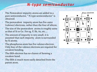 N- type semiconductor 
• The Pentavalent impurity atoms are added to a 
pure semiconductor, “ N-type semiconductor” is 
obtained. 
• The pentavalent impurity atom has five outer 
(valence) electrons, rather than the four of silicon. 
• The size of the pentavalent atoms is roughly same 
as that of Si or Ge. For eg. P, Sb, As, etc…. 
• The amount of impurity is very small, it is 
assumed that each impurity atom is surrounded 
by Si atoms. 
• The phosphorus atom has five valence electron. 
Only four of the valence electrons are required for 
covalent bonding. 
• The fifth electron has no chance of forming a 
covalent bond. 
• The fifth is much more easily detached from the 
parent atom. 
 