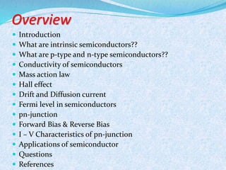 Overview 
 Introduction 
 What are intrinsic semiconductors?? 
 What are p-type and n-type semiconductors?? 
 Conductivity of semiconductors 
 Mass action law 
 Hall effect 
 Drift and Diffusion current 
 Fermi level in semiconductors 
 pn-junction 
 Forward Bias & Reverse Bias 
 I – V Characteristics of pn-junction 
 Applications of semiconductor 
 Questions 
 References 
 