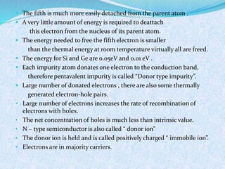  The fifth is much more easily detached from the parent atom . 
 A very little amount of energy is required to deattach 
this electron from the nucleus of its parent atom. 
 The energy needed to free the fifth electron is smaller 
than the thermal energy at room temperature virtually all are freed. 
 The energy for Si and Ge are 0.05eV and 0.01 eV . 
 Each impurity atom donates one electron to the conduction band, 
therefore pentavalent impurity is called “Donor type impurity”. 
 Large number of donated electrons , there are also some thermally 
generated electron-hole pairs. 
• Large number of electrons increases the rate of recombination of 
electrons with holes. 
• The net concentration of holes is much less than intrinsic value. 
• N – type semiconductor is also called “ donor ion” 
• The donor ion is held and is called positively charged “ immobile ion”. 
• Electrons are in majority carriers. 
 