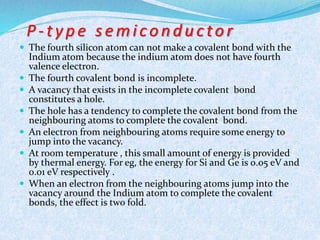 P - t y p e s emi c o n d u c t o r 
 The fourth silicon atom can not make a covalent bond with the 
Indium atom because the indium atom does not have fourth 
valence electron. 
 The fourth covalent bond is incomplete. 
 A vacancy that exists in the incomplete covalent bond 
constitutes a hole. 
 The hole has a tendency to complete the covalent bond from the 
neighbouring atoms to complete the covalent bond. 
 An electron from neighbouring atoms require some energy to 
jump into the vacancy. 
 At room temperature , this small amount of energy is provided 
by thermal energy. For eg, the energy for Si and Ge is 0.05 eV and 
0.01 eV respectively . 
 When an electron from the neighbouring atoms jump into the 
vacancy around the Indium atom to complete the covalent 
bonds, the effect is two fold. 
 