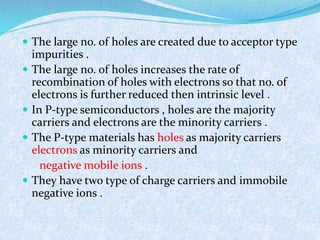  The large no. of holes are created due to acceptor type 
impurities . 
 The large no. of holes increases the rate of 
recombination of holes with electrons so that no. of 
electrons is further reduced then intrinsic level . 
 In P-type semiconductors , holes are the majority 
carriers and electrons are the minority carriers . 
 The P-type materials has holes as majority carriers 
electrons as minority carriers and 
negative mobile ions . 
 They have two type of charge carriers and immobile 
negative ions . 
 