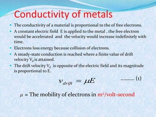 Conductivity of metals 
 The conductivity of a material is proportional to the of free electrons. 
 A constant electric field E is applied to the metal , the free electron 
would be accelerated and the velocity would increase indefinitely with 
time. 
 Electrons loss energy because collision of electrons. 
 A steady-state conduction is reached where a finite value of drift 
velocity Vd is attained. 
 The drift velocity Vd is opposite of the electric field and its magnitude 
is proportional to E. 
………. (1) 
v E drift   
= The mobility of electrons in m2/volt-second 
 
 