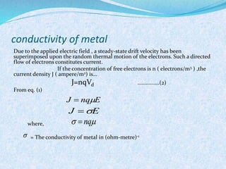 conductivity of metal 
Due to the applied electric field , a steady-state drift velocity has been 
superimposed upon the random thermal motion of the electrons. Such a directed 
flow of electrons constitutes current. 
If the concentration of free electrons is n ( electrons/m3 ) ,the 
current density J ( ampere/m2) is… 
J=nqVd …………….(2) 
From eq. (1) 
where, 
J  nqE 
J E 
  nq 
= The conductivity of metal in (ohm-metre)-1 
 
 