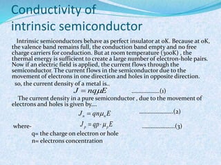 Conductivity of 
intrinsic semiconductor 
Intrinsic semiconductors behave as perfect insulator at 0K. Because at 0K, 
the valence band remains full, the conduction band empty and no free 
charge carriers for conduction. But at room temperature (300K) , the 
thermal energy is sufficient to create a large number of electron-hole pairs. 
Now if an electric field is applied, the current flows through the 
semiconductor. The current flows in the semiconductor due to the 
movement of electrons in one direction and holes in opposite direction. 
so, the current density of a metal is.. 
……………….(1) 
J  nqE 
The current density in a pure semiconductor , due to the movement of 
electrons and holes is given by…. 
…………………..(2) 
J qn E n n   
J qp E p p   
where- ………………....(3) 
q= the charge on electron or hole 
n= electrons concentration 
 