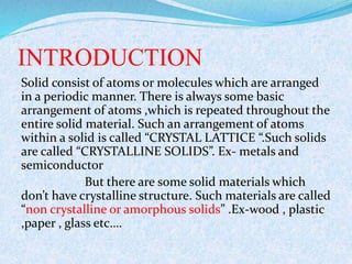 INTRODUCTION 
Solid consist of atoms or molecules which are arranged 
in a periodic manner. There is always some basic 
arrangement of atoms ,which is repeated throughout the 
entire solid material. Such an arrangement of atoms 
within a solid is called “CRYSTAL LATTICE “.Such solids 
are called “CRYSTALLINE SOLIDS”. Ex- metals and 
semiconductor 
But there are some solid materials which 
don’t have crystalline structure. Such materials are called 
“non crystalline or amorphous solids” .Ex-wood , plastic 
,paper , glass etc…. 
 