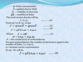 p= holes concentration 
E= applied electric field 
= mobility of electrons 
= mobility of holes 
The total current density will be, 
J = Jn+Jp ……………(4) 
From eqn.(2) & (3), we get 
…………(5) 
…………(6) 
J  qnnE  qppE 
J  qE(nin  nip) 
Where- …………(7) 
E J   
= the conductivity of semiconductor 
For pure semiconductor, the number of electrons is equal to the 
number of holes. i.e, n=p=ni 
ni= intrinsic carrier concentration 
So eqn. (6) will be, 
……….(8) 
n  
p 
  (nn  pp)q 
 
J  qE(nin  nip) 
 