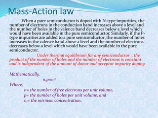 Mass-Action law 
When a pure semiconductor is doped with N-type impurities, the 
number of electrons in the conduction band increases above a level and 
the number of holes in the valence band decreases below a level which 
would have been available in the pure semiconductor. Similarly, if the P-type 
impurities are added to a pure semiconductor ,the number of holes 
increases in the valence band above a level and the number of electrons 
decreases below a level which would have been available in the pure 
semiconductor. 
Under thermal equilibrium for any semiconductor , the 
product of the number of holes and the number of electrons is constant 
and is independent of the amount of donor and acceptor impurity doping. 
Mathematically, 
2 
n.p=ni 
Where, 
n= the number of free electrons per unit volume, 
p= the number of holes per unit volume, and 
ni= the intrinsic concentration. 
 