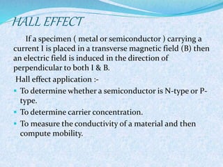 HALL EFFECT 
If a specimen ( metal or semiconductor ) carrying a 
current I is placed in a transverse magnetic field (B) then 
an electric field is induced in the direction of 
perpendicular to both I & B. 
Hall effect application :- 
 To determine whether a semiconductor is N-type or P-type. 
 To determine carrier concentration. 
 To measure the conductivity of a material and then 
compute mobility. 
 