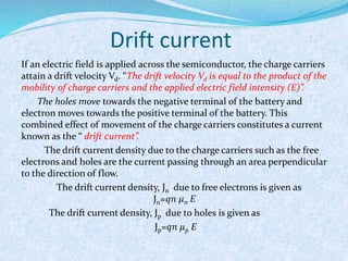 Drift current 
If an electric field is applied across the semiconductor, the charge carriers 
attain a drift velocity Vd. “The drift velocity Vd is equal to the product of the 
mobility of charge carriers and the applied electric field intensity (E)”. 
The holes move towards the negative terminal of the battery and 
electron moves towards the positive terminal of the battery. This 
combined effect of movement of the charge carriers constitutes a current 
known as the “ drift current”. 
The drift current density due to the charge carriers such as the free 
electrons and holes are the current passing through an area perpendicular 
to the direction of flow. 
The drift current density, Jn due to free electrons is given as 
Jn=푞푛 휇n E 
The drift current density, Jp due to holes is given as 
Jp=푞푛 휇p E 
 