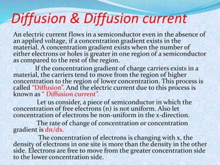 Diffusion & Diffusion current 
An electric current flows in a semiconductor even in the absence of 
an applied voltage, if a concentration gradient exists in the 
material. A concentration gradient exists when the number of 
either electrons or holes is greater in one region of a semiconductor 
as compared to the rest of the region. 
If the concentration gradient of charge carriers exists in a 
material, the carriers tend to move from the region of higher 
concentration to the region of lower concentration. This process is 
called “Diffusion”. And the electric current due to this process is 
known as “ Diffusion current”. 
Let us consider, a piece of semiconductor in which the 
concentration of free electrons (n) is not uniform. Also let 
concentration of electrons be non-uniform in the x-direction. 
The rate of change of concentration or concentration 
gradient is dn/dx. 
The concentration of electrons is changing with x, the 
density of electrons in one site is more than the density in the other 
side. Electrons are free to move from the greater concentration side 
to the lower concentration side. 
 