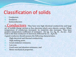 Classification of solids 
A. Conductors 
B. Insulators 
C. Semiconductors 
A.Conductors:- They have very high electrical conductivity and large 
no. of mobile charge carriers or free electrons which carry electric current. When 
temperature of conductors increased, its resistivity also increases. They have 
positive temperature coefficient of resistance . For eg.. Cu, Ag, Al , Au etc… And 
Gold is the best conductor of electricity followed by Cu , Ag & Al. 
A good conductor should possess the following characteristics. 
i. High electrical and thermal conductivity, 
ii. High melting point, 
iii. Good oxidation resistance, 
iv. Low cost, 
v. Good wear and abrasion resistance, and 
vi. Better mechanical properties. 
 