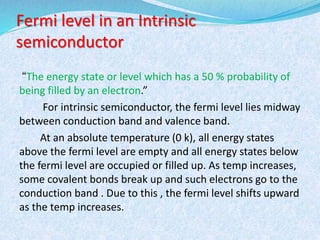 Fermi level in an Intrinsic 
semiconductor 
“The energy state or level which has a 50 % probability of 
being filled by an electron.” 
For intrinsic semiconductor, the fermi level lies midway 
between conduction band and valence band. 
At an absolute temperature (0 k), all energy states 
above the fermi level are empty and all energy states below 
the fermi level are occupied or filled up. As temp increases, 
some covalent bonds break up and such electrons go to the 
conduction band . Due to this , the fermi level shifts upward 
as the temp increases. 
 