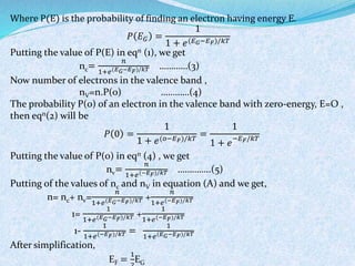Where P(E) is the probability of finding an electron having energy E. 
푃 퐸퐺 = 
1 
1 + 푒(퐸퐺−퐸퐹)/푘푇 
Putting the value of P(E) in eqn (1), we get 
nc= 
푛 
1+푒(퐸퐺−퐸퐹)/푘푇 …………(3) 
Now number of electrons in the valence band , 
nV=n.P(0) …………(4) 
The probability P(0) of an electron in the valence band with zero-energy, E=O , 
then eqn(2) will be 
푃 0 = 
1 
1 + 푒(표−퐸퐹)/푘푇 = 
1 
1 + 푒−퐸퐹/푘푇 
Putting the value of P(0) in eqn (4) , we get 
nv= 
푛 
1+푒(−퐸퐹)/푘푇 …………..(5) 
Putting of the values of nc and nV in equation (A) and we get, 
n= nc+ nv= 
푛 
1+푒(퐸퐺−퐸퐹)/푘푇 + 
푛 
1+푒(−퐸퐹)/푘푇 
1= 
1 
1+푒(퐸퐺−퐸퐹)/푘푇 + 
1 
1+푒(−퐸퐹)/푘푇 
1- 
1 
1+푒(−퐸퐹)/푘푇 = 
1 
1+푒(퐸퐺−퐸퐹)/푘푇 
After simplification, 
EF = 
1 
2 
EG 
 