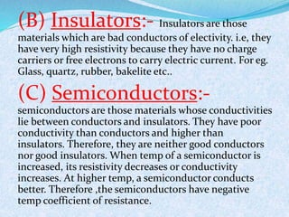 (B) Insulators:- Insulators are those 
materials which are bad conductors of electivity. i.e, they 
have very high resistivity because they have no charge 
carriers or free electrons to carry electric current. For eg. 
Glass, quartz, rubber, bakelite etc.. 
(C) Semiconductors:- 
semiconductors are those materials whose conductivities 
lie between conductors and insulators. They have poor 
conductivity than conductors and higher than 
insulators. Therefore, they are neither good conductors 
nor good insulators. When temp of a semiconductor is 
increased, its resistivity decreases or conductivity 
increases. At higher temp, a semiconductor conducts 
better. Therefore ,the semiconductors have negative 
temp coefficient of resistance. 
 