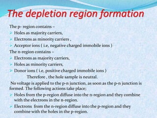 The depletion region formation 
The p- region contains – 
 Holes as majority carriers, 
 Electrons as minority carriers , 
 Acceptor ions ( i.e, negative charged immobile ions ) 
The n-region contains – 
 Electrons as majority carriers, 
 Holes as minority carriers, 
 Donor ions ( i.e, positive charged immobile ions ) 
Therefore , the hole sample is neutral. 
No voltage is applied to the p-n junction, as soon as the p-n junction is 
formed. The following actions take place; 
 Holes from the p-region diffuse into the n-region and they combine 
with the electrons in the n-region. 
 Electrons from the n-region diffuse into the p-region and they 
combine with the holes in the p-region. 
 