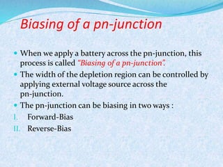 Biasing of a pn-junction 
 When we apply a battery across the pn-junction, this 
process is called “Biasing of a pn-junction”. 
 The width of the depletion region can be controlled by 
applying external voltage source across the 
pn-junction. 
 The pn-junction can be biasing in two ways : 
I. Forward-Bias 
II. Reverse-Bias 
 