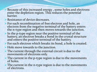  Because of this increased energy , some holes and electrons 
enter the depletion region. This reduces the potential 
barrier. 
Resistance of device decreases. 
 For each recombination of free electron and hole, an 
electron from the negative terminal of the battery enters 
the n-type region and then moves towards the junction. 
 In the p-type region near the positive terminal of the 
battery, an electron breaks a bond in the crystal structure 
and enters the positive terminal of the battery. 
 For each electron which breaks its bond, a hole is created. 
Hole move towards to the junction. 
 The current through the external circuit is due to the 
movements of electrons only. 
 The current in the p-type region is due to the movements 
of holes. 
 The current in the n-type region is due to the movements 
of electrons. 
 