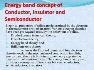 Energy band concept of 
Conductor, Insulator and 
Semiconductor 
Electrical properties of solids are determined by the electrons 
in the outermost orbit of an atom. Various electron theories 
have been propagated to study the behaviour of solids. 
1. Drude-Lorentz (classical) theory, 
2. Free electron theory, 
3. Energy band theory, and 
4. Brilloium zone theory. 
whereas the Drude-Lorentz and free electron 
theories explain the mechanism of conduction in solids, 
energy band theory & Brilloium zone theory explain the 
mechanism of semiconductor. The energy band theory also 
provides a concept to differentiate between conductors, 
semiconductors, insulators. 
 