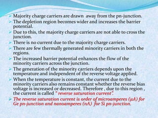  Majority charge carriers are drawn away from the pn-junction. 
 The depletion region becomes wider and increases the barrier 
potential. 
 Due to this, the majority charge carriers are not able to cross the 
junction. 
 There is no current due to the majority charge carriers. 
 There are few thermally generated minority carriers in both the 
regions. 
 The increased barrier potential enhances the flow of the 
minority carriers across the junction. 
 The generation of the minority carriers depends upon the 
temperature and independent of the reverse voltage applied. 
 When the temperature is constant, the current due to the 
minority carriers also remains constant whether the reverse bias 
voltage is increased or decreased. Therefore , due to this region , 
the current is called “ reverse saturation current”. 
 The reverse saturation current is order of microamperes (휇퐴) for 
Ge pn-junction and nanoamperes (nA) for Si pn-junction. 
 