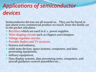 Applications of semiconductor 
devices 
Semiconductor devices are all around us. . They can be found in 
just about every commercial product we touch, from the family car 
to the pocket calculator. 
 Rectifiers which are used in d. c. power supplies. 
 Wave shaping circuits such as clippers and clampers. 
 Voltage regulator circuits. 
 Portable Radios and TV receivers. 
 Science and industry, 
 solid-state devices, space systems, computers, and data 
processing equipment, 
 military equipment, 
 Data display systems, data processing units, computers, and 
aircraft guidance-control assemblies etc… 
 