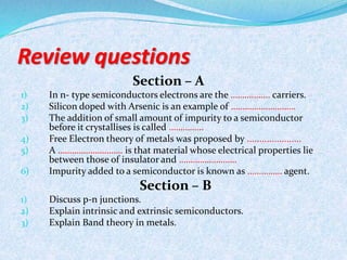 Review questions 
Section – A 
1) In n- type semiconductors electrons are the …………….. carriers. 
2) Silicon doped with Arsenic is an example of ………………………. 
3) The addition of small amount of impurity to a semiconductor 
before it crystallises is called …………… 
4) Free Electron theory of metals was proposed by ...................... 
5) A ………………………. is that material whose electrical properties lie 
between those of insulator and ……………………. 
6) Impurity added to a semiconductor is known as …………… agent. 
Section – B 
1) Discuss p-n junctions. 
2) Explain intrinsic and extrinsic semiconductors. 
3) Explain Band theory in metals. 
 
