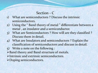 Section - C 
1) What are semiconductors ? Discuss the intrinsic 
semiconductors. 
2) Using the “ Band theory of metal ” differentiate between a 
metal , an insulator and a semiconductor. 
3) What are Semiconductors ? How will are they classified ? 
Discuss them in detail. 
4) What are Insulators and semiconductors ? Explain the 
classification of semiconductors and discuss in detail. 
5) Write a note on the following : 
Band theory and Band structure of metals. 
Intrinsic and extrinsic semiconductors. 
Doping semiconductors. 
 