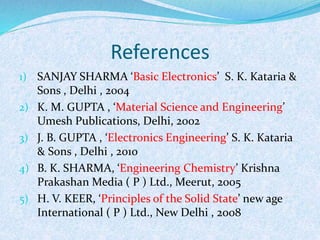 References 
1) SANJAY SHARMA ‘Basic Electronics’ S. K. Kataria & 
Sons , Delhi , 2004 
2) K. M. GUPTA , ‘Material Science and Engineering’ 
Umesh Publications, Delhi, 2002 
3) J. B. GUPTA , ‘Electronics Engineering’ S. K. Kataria 
& Sons , Delhi , 2010 
4) B. K. SHARMA, ‘Engineering Chemistry’ Krishna 
Prakashan Media ( P ) Ltd., Meerut, 2005 
5) H. V. KEER, ‘Principles of the Solid State’ new age 
International ( P ) Ltd., New Delhi , 2008 
 