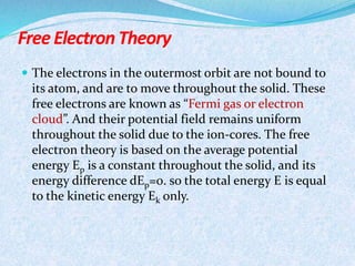Free Electron Theory 
 The electrons in the outermost orbit are not bound to 
its atom, and are to move throughout the solid. These 
free electrons are known as “Fermi gas or electron 
cloud”. And their potential field remains uniform 
throughout the solid due to the ion-cores. The free 
electron theory is based on the average potential 
energy Ep is a constant throughout the solid, and its 
energy difference dEp=0. so the total energy E is equal 
to the kinetic energy Ek only. 
 
