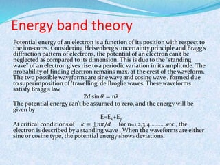 Energy band theory 
Potential energy of an electron is a function of its position with respect to 
the ion-cores. Considering Heisenberg’s uncertainty principle and Bragg’s 
diffraction pattern of electrons, the potential of an electron can’t be 
neglected as compared to its dimension. This is due to the “standing 
wave” of an electron gives rise to a periodic variation in its amplitude. The 
probability of finding electron remains max. at the crest of the waveform. 
The two possible waveforms are sine wave and cosine wave , formed due 
to superimposition of ‘travelling’ de Broglie waves. These waveforms 
satisfy Bragg’s law 
2푑 sin 휃 = nλ 
The potential energy can’t be assumed to zero, and the energy will be 
given by 
E=Ek+Ep 
At critical conditions of 푘 = ±푛휋/푑 for n=1,2,3,4………..etc., the 
electron is described by a standing wave . When the waveforms are either 
sine or cosine type, the potential energy shows deviations. 
 