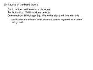 Limitations of the band theory
Static lattice: Will introduce phonons
Perfect lattice: Will introduce defects
One-electron Shrödinger Eq: We in this class will live with this
Justification: the effect of other electrons can be regarded as a kind of
background.
 
