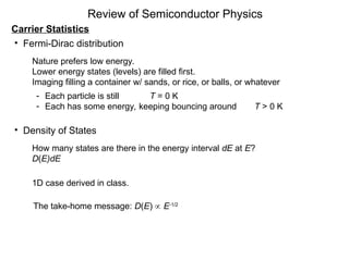 Review of Semiconductor Physics
Carrier Statistics
• Fermi-Dirac distribution
Nature prefers low energy.
Lower energy states (levels) are filled first.
Imaging filling a container w/ sands, or rice, or balls, or whatever
- Each particle is still T = 0 K
- Each has some energy, keeping bouncing around T > 0 K
• Density of States
How many states are there in the energy interval dE at E?
D(E)dE
1D case derived in class.
The take-home message: D(E)  E1/2
 