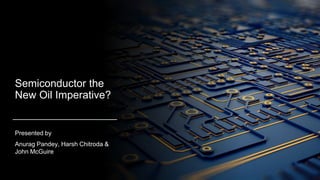 Semiconductor the
New Oil Imperative?
Presented by
Anurag Pandey, Harsh Chitroda &
John McGuire
 