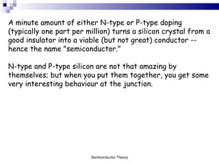 A minute amount of either N-type or P-type doping (typically one part per million) turns a silicon crystal from a good insulator into a viable (but not great) conductor -- hence the name "semiconductor."  N-type and P-type silicon are not that amazing by themselves; but when you put them together, you get some very interesting behaviour at the junction.  Semiconductor Theory 