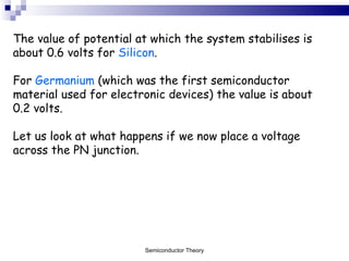 The value of potential at which the system stabilises is about 0.6 volts for  Silicon .  For  Germanium  (which was the first semiconductor material used for electronic devices) the value is about 0.2 volts. Let us look at what happens if we now place a voltage across the PN junction. Semiconductor Theory 