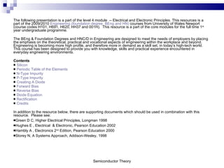 The following presentation is a part of the level 4 module  -- Electrical and Electronic Principles. This resources is a part of the 2009/2010  Engineering (foundation degree, BEng and HN)  courses from University of Wales Newport (course codes H101, H691, H620, HH37 and 001H).  This resource is a part of the core modules for the full time 1 st  year undergraduate programme.  The BEng & Foundation Degrees and HNC/D in Engineering are designed to meet the needs of employers by placing the emphasis on the theoretical, practical and vocational aspects of engineering within the workplace and beyond. Engineering is becoming more high profile, and therefore more in demand as a skill set, in today’s high-tech world. This course has been designed to provide you with knowledge, skills and practical experience encountered in everyday engineering environments.  Contents Silicon Periodic Table of the Elements N-Type Impurity P-Type Impurity Creating A Diode Forward Bias Reverse Bias Diode Equation Rectification Credits In addition to the resource below, there are supporting documents which should be used in combination with this resource.  Please see: Green D C, Higher Electrical Principles, Longman 1998   Hughes E , Electrical  & Electronic, Pearson Education 2002 Hambly A , Electronics 2 nd  Edition,  Pearson Education 2000 Storey N, A Systems Approach, Addison-Wesley, 1998 Semiconductor Theory 