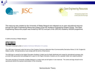 Semiconductor Theory This resource was created by the University of Wales Newport and released as an open educational resource through the Open Engineering Resources project of the HE Academy Engineering Subject Centre. The Open Engineering Resources project was funded by HEFCE and part of the JISC/HE Academy UKOER programme. © 2009 University of Wales Newport This work is licensed under a  Creative Commons Attribution 2.0 License . The JISC logo is licensed under the terms of the Creative Commons Attribution-Non-Commercial-No Derivative Works 2.0 UK: England & Wales Licence.  All reproductions must comply with the terms of that licence. The HEA logo is owned by the Higher Education Academy Limited may be freely distributed and copied for educational purposes only, provided that appropriate acknowledgement is given to the Higher Education Academy as the copyright holder and original publisher. The name and logo of University of Wales Newport is a trade mark and all rights in it are reserved.  The name and logo should not be reproduced without the express authorisation of the University. 